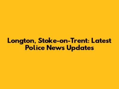 Longton, Stoke-on-Trent: Latest Police News Updates
