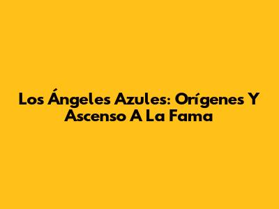 Los Ángeles Azules: Orígenes Y Ascenso A La Fama