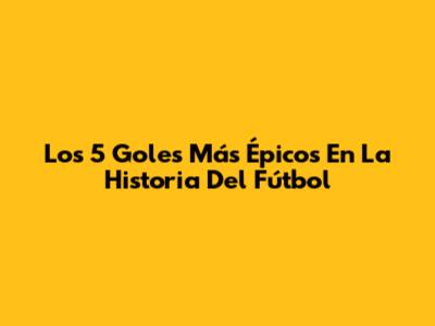 Los 5 Goles Más Épicos En La Historia Del Fútbol