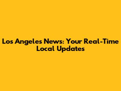 Los Angeles News: Your Real-Time Local Updates