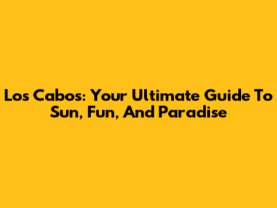 Los Cabos: Your Ultimate Guide To Sun, Fun, And Paradise