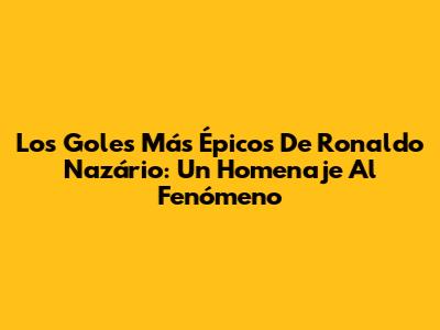Los Goles Más Épicos De Ronaldo Nazário: Un Homenaje Al Fenómeno