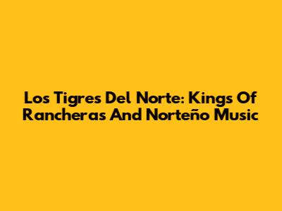 Los Tigres Del Norte: Kings Of Rancheras And Norteño Music
