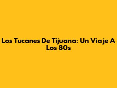 Los Tucanes De Tijuana: Un Viaje A Los 80s