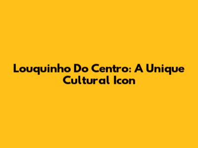 Louquinho Do Centro: A Unique Cultural Icon