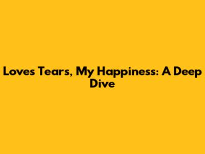 Love's Tears, My Happiness: A Deep Dive