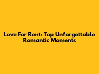 Love For Rent: Top Unforgettable Romantic Moments