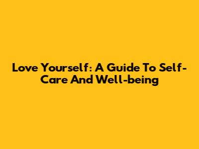 Love Yourself: A Guide To Self-Care And Well-being