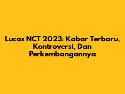 Lucas NCT 2023: Kabar Terbaru, Kontroversi, Dan Perkembangannya