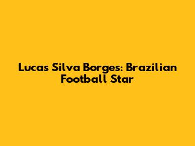 Lucas Silva Borges: Brazilian Football Star