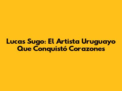 Lucas Sugo: El Artista Uruguayo Que Conquistó Corazones
