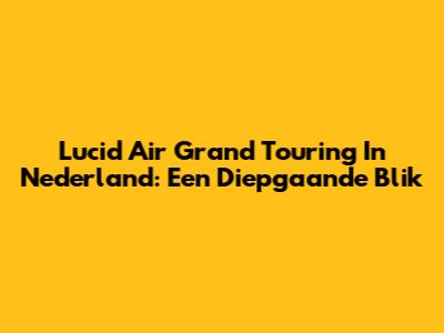 Lucid Air Grand Touring In Nederland: Een Diepgaande Blik