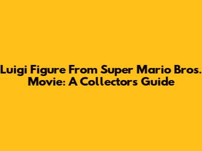 Luigi Figure From Super Mario Bros. Movie: A Collector's Guide