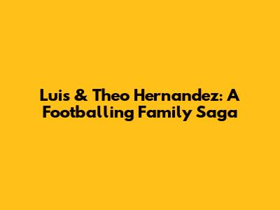 Luis & Theo Hernandez: A Footballing Family Saga