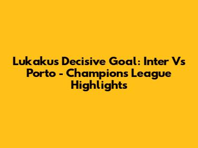 Lukaku's Decisive Goal: Inter Vs Porto - Champions League Highlights