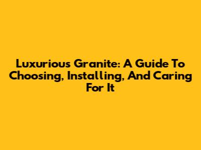 Luxurious Granite: A Guide To Choosing, Installing, And Caring For It