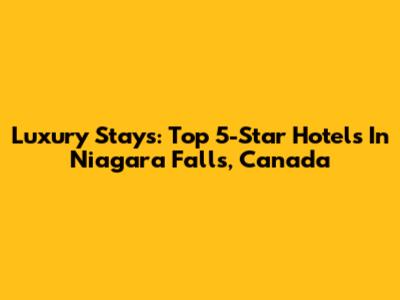 Luxury Stays: Top 5-Star Hotels In Niagara Falls, Canada