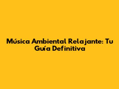 Música Ambiental Relajante: Tu Guía Definitiva