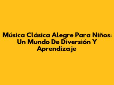Música Clásica Alegre Para Niños: Un Mundo De Diversión Y Aprendizaje