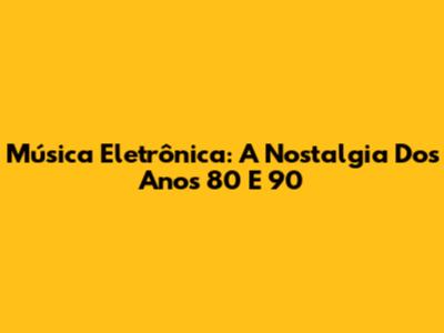 Música Eletrônica: A Nostalgia Dos Anos 80 E 90