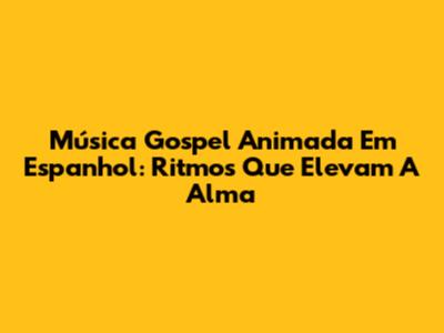 Música Gospel Animada Em Espanhol: Ritmos Que Elevam A Alma