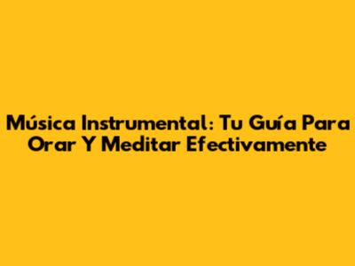 Música Instrumental: Tu Guía Para Orar Y Meditar Efectivamente