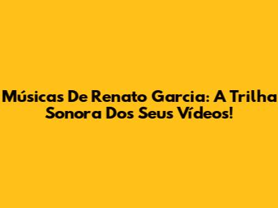 Músicas De Renato Garcia: A Trilha Sonora Dos Seus Vídeos!