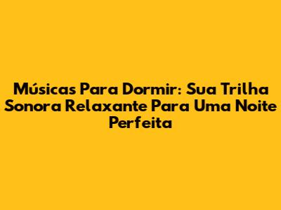 Músicas Para Dormir: Sua Trilha Sonora Relaxante Para Uma Noite Perfeita