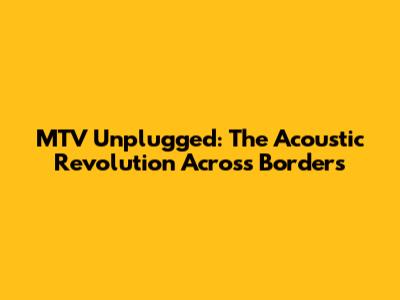 MTV Unplugged: The Acoustic Revolution Across Borders