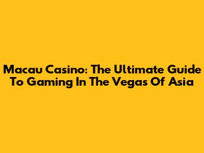 Macau Casino: The Ultimate Guide To Gaming In The Vegas Of Asia