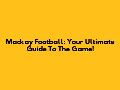 Mackay Football: Your Ultimate Guide To The Game!