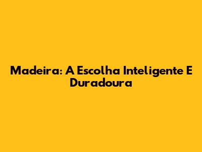 Madeira: A Escolha Inteligente E Duradoura