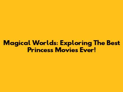 Magical Worlds: Exploring The Best Princess Movies Ever!