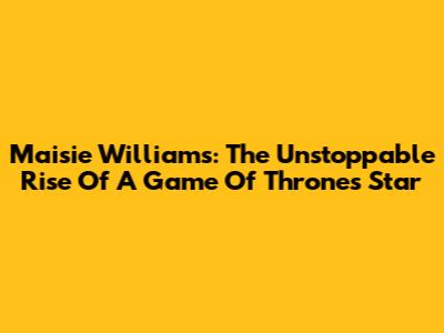 Maisie Williams: The Unstoppable Rise Of A Game Of Thrones Star