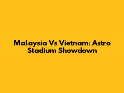 Malaysia Vs Vietnam: Astro Stadium Showdown