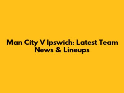 Man City V Ipswich: Latest Team News & Lineups