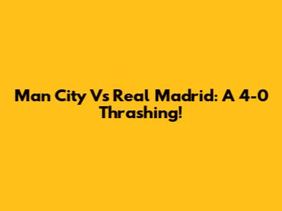 Man City Vs Real Madrid: A 4-0 Thrashing!