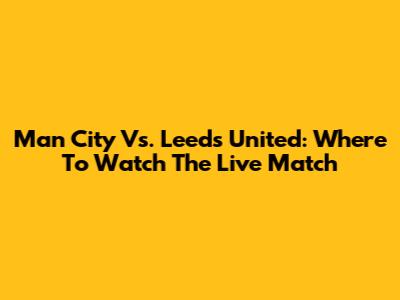 Man City Vs. Leeds United: Where To Watch The Live Match