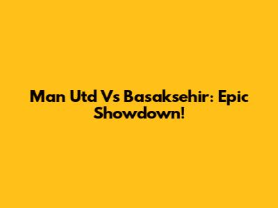 Man Utd Vs Basaksehir: Epic Showdown!
