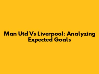 Man Utd Vs Liverpool: Analyzing Expected Goals