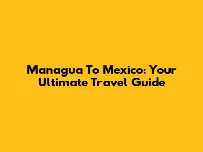 Managua To Mexico: Your Ultimate Travel Guide