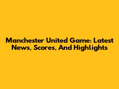 Manchester United Game: Latest News, Scores, And Highlights