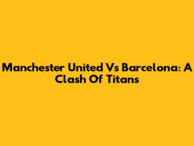 Manchester United Vs Barcelona: A Clash Of Titans