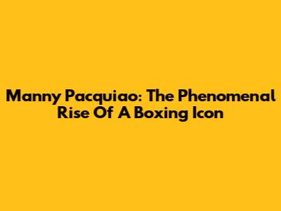 Manny Pacquiao: The Phenomenal Rise Of A Boxing Icon