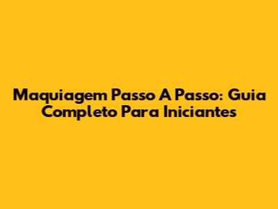 Maquiagem Passo A Passo: Guia Completo Para Iniciantes