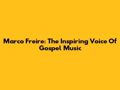 Marco Freire: The Inspiring Voice Of Gospel Music