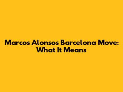 Marcos Alonso's Barcelona Move: What It Means