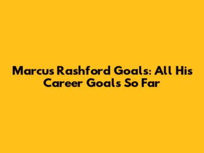 Marcus Rashford Goals: All His Career Goals So Far