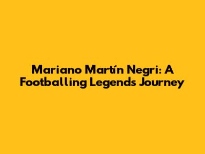 Mariano Martín Negri: A Footballing Legend's Journey