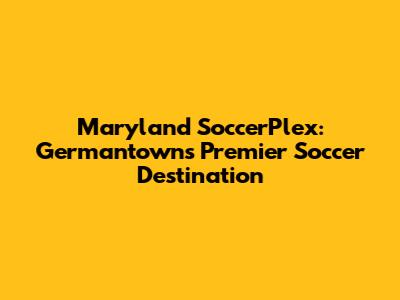 Maryland SoccerPlex: Germantown's Premier Soccer Destination